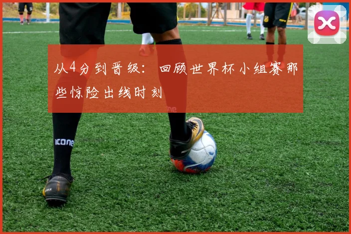 从4分到晋级：回顾世界杯小组赛那些惊险出线时刻