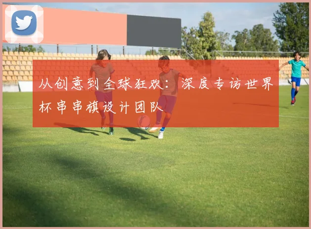 从创意到全球狂欢：深度专访世界杯串串旗设计团队